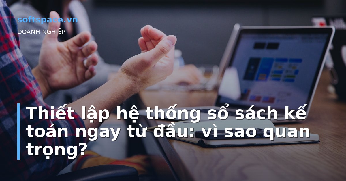 Bài viết Thiết lập hệ thống sổ sách kế toán ngay từ đầu: vì sao quan trọng?
